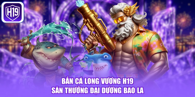 Bắn Cá Long Vương H19 - Săn Thưởng Đại Dương Bao La